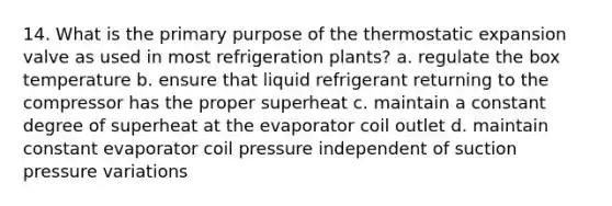 14. What is the primary purpose of the thermostatic expansion valve as used in most refrigeration plants? a. regulate the box temperature b. ensure that liquid refrigerant returning to the compressor has the proper superheat c. maintain a constant degree of superheat at the evaporator coil outlet d. maintain constant evaporator coil pressure independent of suction pressure variations