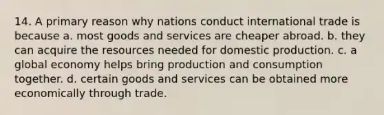 14. A primary reason why nations conduct international trade is because a. most goods and services are cheaper abroad. b. they can acquire the resources needed for domestic production. c. a global economy helps bring production and consumption together. d. certain goods and services can be obtained more economically through trade.