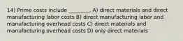 14) Prime costs include ________. A) direct materials and direct manufacturing labor costs B) direct manufacturing labor and manufacturing overhead costs C) direct materials and manufacturing overhead costs D) only direct materials