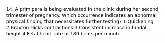 14. A primipara is being evaluated in the clinic during her second trimester of pregnancy. Which occurrence indicates an abnormal physical finding that necessitates further testing? 1.Quickening 2.Braxton Hicks contractions 3.Consistent increase in fundal height 4.Fetal heart rate of 180 beats per minute