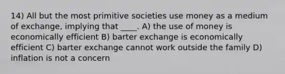 14) All but the most primitive societies use money as a medium of exchange, implying that ____. A) the use of money is economically efficient B) barter exchange is economically efficient C) barter exchange cannot work outside the family D) inflation is not a concern