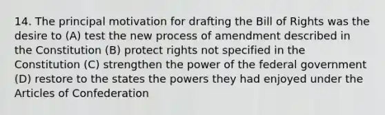 14. The principal motivation for drafting the Bill of Rights was the desire to (A) test the new process of amendment described in the Constitution (B) protect rights not specified in the Constitution (C) strengthen the power of the federal government (D) restore to the states the powers they had enjoyed under the Articles of Confederation