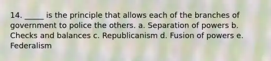 14. _____ is the principle that allows each of the branches of government to police the others. a. Separation of powers b. Checks and balances c. Republicanism d. Fusion of powers e. Federalism