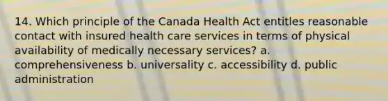 14. Which principle of the Canada Health Act entitles reasonable contact with insured health care services in terms of physical availability of medically necessary services? a. comprehensiveness b. universality c. accessibility d. public administration