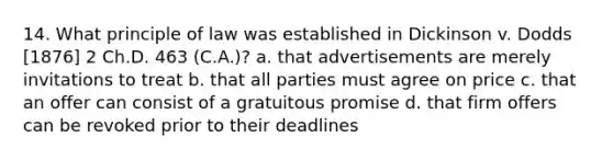 14. What principle of law was established in Dickinson v. Dodds [1876] 2 Ch.D. 463 (C.A.)? a. that advertisements are merely invitations to treat b. that all parties must agree on price c. that an offer can consist of a gratuitous promise d. that firm offers can be revoked prior to their deadlines