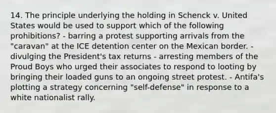 14. The principle underlying the holding in Schenck v. United States would be used to support which of the following prohibitions? - barring a protest supporting arrivals from the "caravan" at the ICE detention center on the Mexican border. - divulging the President's tax returns - arresting members of the Proud Boys who urged their associates to respond to looting by bringing their loaded guns to an ongoing street protest. - Antifa's plotting a strategy concerning "self-defense" in response to a white nationalist rally.