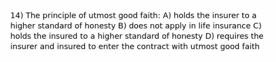 14) The principle of utmost good faith: A) holds the insurer to a higher standard of honesty B) does not apply in life insurance C) holds the insured to a higher standard of honesty D) requires the insurer and insured to enter the contract with utmost good faith