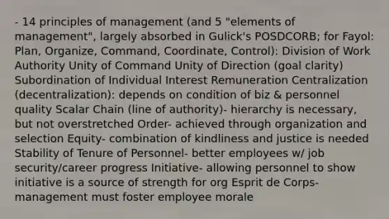 - 14 principles of management (and 5 "elements of management", largely absorbed in Gulick's POSDCORB; for Fayol: Plan, Organize, Command, Coordinate, Control): Division of Work Authority Unity of Command Unity of Direction (goal clarity) Subordination of Individual Interest Remuneration Centralization (decentralization): depends on condition of biz & personnel quality Scalar Chain (line of authority)- hierarchy is necessary, but not overstretched Order- achieved through organization and selection Equity- combination of kindliness and justice is needed Stability of Tenure of Personnel- better employees w/ job security/career progress Initiative- allowing personnel to show initiative is a source of strength for org Esprit de Corps- management must foster employee morale