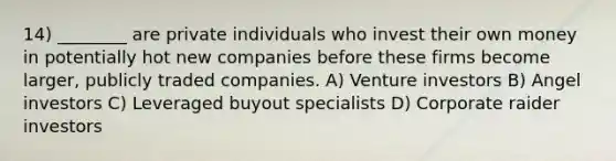 14) ________ are private individuals who invest their own money in potentially hot new companies before these firms become larger, publicly traded companies. A) Venture investors B) Angel investors C) Leveraged buyout specialists D) Corporate raider investors