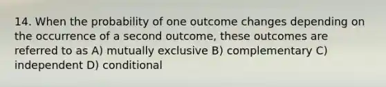 14. When the probability of one outcome changes depending on the occurrence of a second outcome, these outcomes are referred to as A) mutually exclusive B) complementary C) independent D) conditional