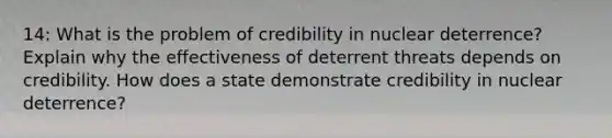 14: What is the problem of credibility in nuclear deterrence? Explain why the effectiveness of deterrent threats depends on credibility. How does a state demonstrate credibility in nuclear deterrence?