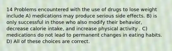 14 Problems encountered with the use of drugs to lose weight include A) medications may produce serious side effects. B) is only successful in those who also modify their behavior, decrease calorie intake, and increase physical activity . C) medications do not lead to permanent changes in eating habits. D) All of these choices are correct.