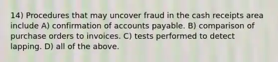 14) Procedures that may uncover fraud in the cash receipts area include A) confirmation of accounts payable. B) comparison of purchase orders to invoices. C) tests performed to detect lapping. D) all of the above.