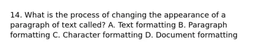 14. What is the process of changing the appearance of a paragraph of text called? A. Text formatting B. Paragraph formatting C. Character formatting D. Document formatting