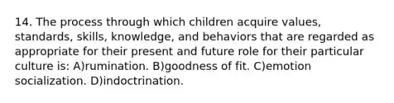 14. The process through which children acquire values, standards, skills, knowledge, and behaviors that are regarded as appropriate for their present and future role for their particular culture is: A)rumination. B)goodness of fit. C)emotion socialization. D)indoctrination.