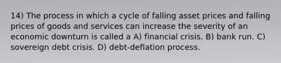 14) The process in which a cycle of falling asset prices and falling prices of goods and services can increase the severity of an economic downturn is called a A) financial crisis. B) bank run. C) sovereign debt crisis. D) debt-deflation process.