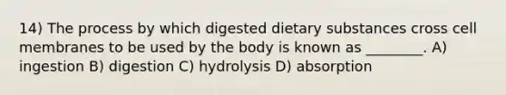 14) The process by which digested dietary substances cross cell membranes to be used by the body is known as ________. A) ingestion B) digestion C) hydrolysis D) absorption