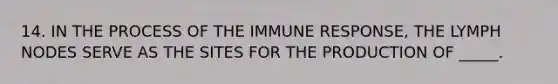 14. IN THE PROCESS OF THE IMMUNE RESPONSE, THE LYMPH NODES SERVE AS THE SITES FOR THE PRODUCTION OF _____.