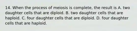 14. When the process of meiosis is complete, the result is A. two daughter cells that are diploid. B. two daughter cells that are haploid. C. four daughter cells that are diploid. D. four daughter cells that are haploid.