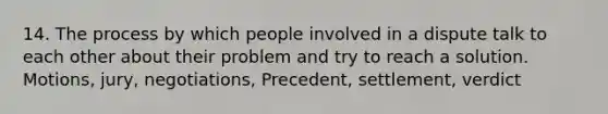 14. The process by which people involved in a dispute talk to each other about their problem and try to reach a solution. Motions, jury, negotiations, Precedent, settlement, verdict