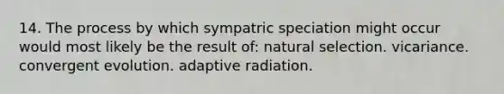 14. The process by which sympatric speciation might occur would most likely be the result of: natural selection. vicariance. convergent evolution. adaptive radiation.