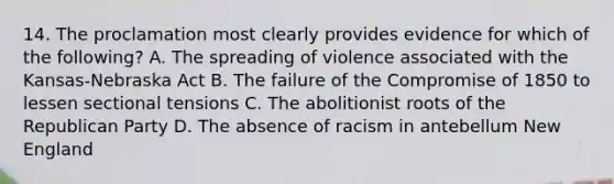 14. The proclamation most clearly provides evidence for which of the following? A. The spreading of violence associated with the Kansas-Nebraska Act B. The failure of the Compromise of 1850 to lessen sectional tensions C. The abolitionist roots of the Republican Party D. The absence of racism in antebellum New England