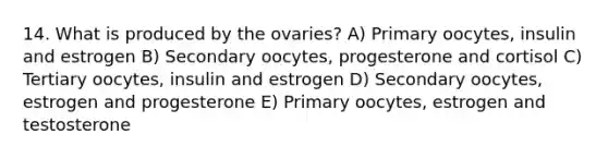 14. What is produced by the ovaries? A) Primary oocytes, insulin and estrogen B) Secondary oocytes, progesterone and cortisol C) Tertiary oocytes, insulin and estrogen D) Secondary oocytes, estrogen and progesterone E) Primary oocytes, estrogen and testosterone