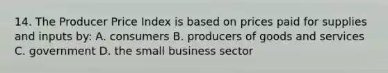 14. The Producer Price Index is based on prices paid for supplies and inputs by: A. consumers B. producers of goods and services C. government D. the small business sector