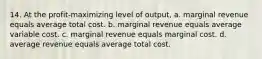 14. At the profit-maximizing level of output, a. marginal revenue equals average total cost. b. marginal revenue equals average variable cost. c. marginal revenue equals marginal cost. d. average revenue equals average total cost.