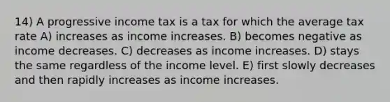 14) A progressive income tax is a tax for which the average tax rate A) increases as income increases. B) becomes negative as income decreases. C) decreases as income increases. D) stays the same regardless of the income level. E) first slowly decreases and then rapidly increases as income increases.