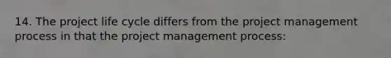 14. The project life cycle differs from the project management process in that the project management process: