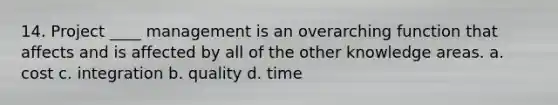 14. Project ____ management is an overarching function that affects and is affected by all of the other knowledge areas. a. cost c. integration b. quality d. time