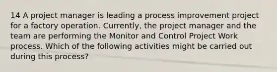 14 A project manager is leading a process improvement project for a factory operation. Currently, the project manager and the team are performing the Monitor and Control Project Work process. Which of the following activities might be carried out during this process?