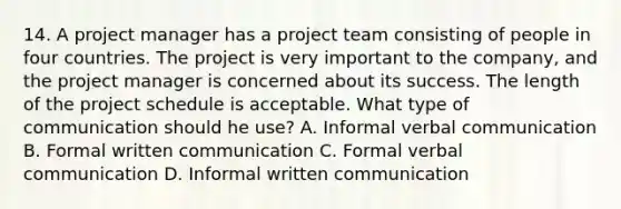 14. A project manager has a project team consisting of people in four countries. The project is very important to the company, and the project manager is concerned about its success. The length of the project schedule is acceptable. What type of communication should he use? A. Informal verbal communication B. Formal written communication C. Formal verbal communication D. Informal written communication