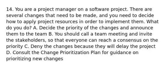 14. You are a project manager on a software project. There are several changes that need to be made, and you need to decide how to apply project resources in order to implement them. What do you do? A. Decide the priority of the changes and announce them to the team B. You should call a team meeting and invite the stakeholders, so that everyone can reach a consensus on the priority C. Deny the changes because they will delay the project D. Consult the Change Prioritization Plan for guidance on prioritizing new changes