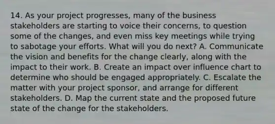 14. As your project progresses, many of the business stakeholders are starting to voice their concerns, to question some of the changes, and even miss key meetings while trying to sabotage your efforts. What will you do next? A. Communicate the vision and benefits for the change clearly, along with the impact to their work. B. Create an impact over influence chart to determine who should be engaged appropriately. C. Escalate the matter with your project sponsor, and arrange for different stakeholders. D. Map the current state and the proposed future state of the change for the stakeholders.