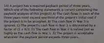 14) A project has a required payback period of three years. Which one of the following statements is correct concerning the payback analysis of this project? A) The cash flows in each of the three years must exceed one-third of the project's initial cost if the project is to be accepted. B) The cash flow in Year 3 is ignored. C) The project's cash flow in Year 3 is discounted by a factor of (1 + R)3. D) The cash flow in Year 2 is valued just as highly as the cash flow in Year 1. E) The project is acceptable whenever the payback period exceeds three years.