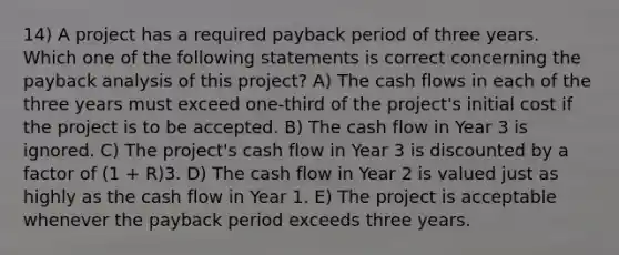 14) A project has a required payback period of three years. Which one of the following statements is correct concerning the payback analysis of this project? A) The cash flows in each of the three years must exceed one-third of the project's initial cost if the project is to be accepted. B) The cash flow in Year 3 is ignored. C) The project's cash flow in Year 3 is discounted by a factor of (1 + R)3. D) The cash flow in Year 2 is valued just as highly as the cash flow in Year 1. E) The project is acceptable whenever the payback period exceeds three years.