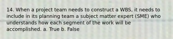 14. When a project team needs to construct a WBS, it needs to include in its planning team a subject matter expert (SME) who understands how each segment of the work will be accomplished. a. True b. False