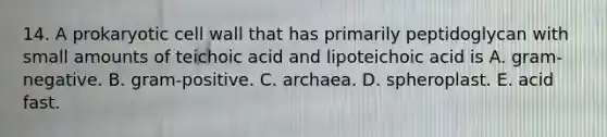 14. A prokaryotic cell wall that has primarily peptidoglycan with small amounts of teichoic acid and lipoteichoic acid is A. gram-negative. B. gram-positive. C. archaea. D. spheroplast. E. acid fast.