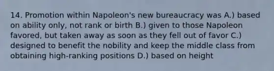 14. Promotion within Napoleon's new bureaucracy was A.) based on ability only, not rank or birth B.) given to those Napoleon favored, but taken away as soon as they fell out of favor C.) designed to benefit the nobility and keep the middle class from obtaining high-ranking positions D.) based on height