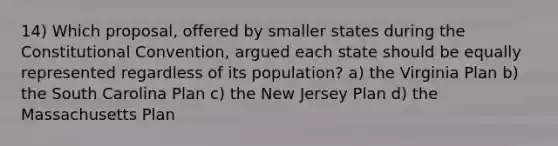 14) Which proposal, offered by smaller states during the Constitutional Convention, argued each state should be equally represented regardless of its population? a) the Virginia Plan b) the South Carolina Plan c) the New Jersey Plan d) the Massachusetts Plan