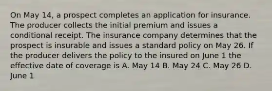 On May 14, a prospect completes an application for insurance. The producer collects the initial premium and issues a conditional receipt. The insurance company determines that the prospect is insurable and issues a standard policy on May 26. If the producer delivers the policy to the insured on June 1 the effective date of coverage is A. May 14 B. May 24 C. May 26 D. June 1