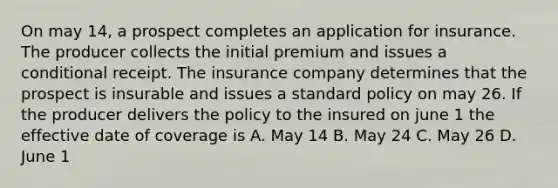 On may 14, a prospect completes an application for insurance. The producer collects the initial premium and issues a conditional receipt. The insurance company determines that the prospect is insurable and issues a standard policy on may 26. If the producer delivers the policy to the insured on june 1 the effective date of coverage is A. May 14 B. May 24 C. May 26 D. June 1