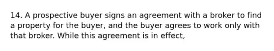 14. A prospective buyer signs an agreement with a broker to find a property for the buyer, and the buyer agrees to work only with that broker. While this agreement is in effect,