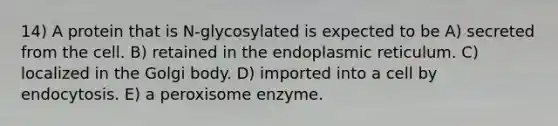 14) A protein that is N-glycosylated is expected to be A) secreted from the cell. B) retained in the endoplasmic reticulum. C) localized in the Golgi body. D) imported into a cell by endocytosis. E) a peroxisome enzyme.