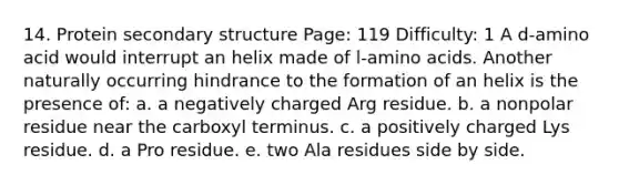 14. Protein <a href='https://www.questionai.com/knowledge/kRddrCuqpV-secondary-structure' class='anchor-knowledge'>secondary structure</a> Page: 119 Difficulty: 1 A d-amino acid would interrupt an helix made of l-<a href='https://www.questionai.com/knowledge/k9gb720LCl-amino-acids' class='anchor-knowledge'>amino acids</a>. Another naturally occurring hindrance to the formation of an helix is the presence of: a. a negatively charged Arg residue. b. a nonpolar residue near the carboxyl terminus. c. a positively charged Lys residue. d. a Pro residue. e. two Ala residues side by side.