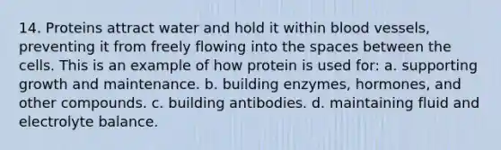 14. Proteins attract water and hold it within blood vessels, preventing it from freely flowing into the spaces between the cells. This is an example of how protein is used for: a. supporting growth and maintenance. b. building enzymes, hormones, and other compounds. c. building antibodies. d. maintaining fluid and electrolyte balance.