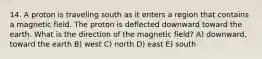 14. A proton is traveling south as it enters a region that contains a magnetic field. The proton is deflected downward toward the earth. What is the direction of the magnetic field? A) downward, toward the earth B) west C) north D) east E) south