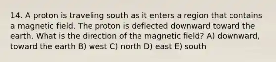 14. A proton is traveling south as it enters a region that contains a magnetic field. The proton is deflected downward toward the earth. What is the direction of the magnetic field? A) downward, toward the earth B) west C) north D) east E) south